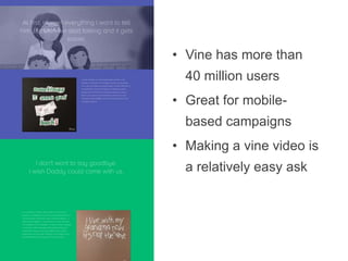 •  Vine has more than 40
million users
•  Great for mobile-based
campaigns
•  Making a vine video is a
relatively easy ask

 