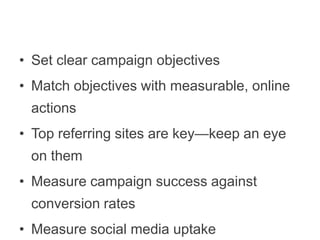 •  Set clear campaign objectives
•  Match objectives with measurable, online actions
•  Top referring sites are key—keep an eye on them
•  Measure campaign success against conversion
rates
•  Measure social media uptake

 