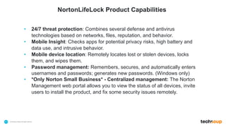 . © TechSoup Global | All rights reserved11
• 24/7 threat protection: Combines several defense and antivirus
technologies based on networks, files, reputation, and behavior.
• Mobile Insight: Checks apps for potential privacy risks, high battery and
data use, and intrusive behavior.
• Mobile device location: Remotely locates lost or stolen devices, locks
them, and wipes them.
• Password management: Remembers, secures, and automatically enters
usernames and passwords; generates new passwords. (Windows only)
• *Only Norton Small Business* - Centralized management: The Norton
Management web portal allows you to view the status of all devices, invite
users to install the product, and fix some security issues remotely.
NortonLifeLock Product Capabilities
 