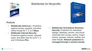 . © TechSoup Global | All rights reserved13
Products
• Bitdefender Antivirus (: Protection
against viruses, spyware, and other
online threats for 1, 3, or 5 Macs
• Bitdfender Internet Security:
Protection against viruses, spyware,
spam, and other risks for up to 1, 3,
and 5 WIndows PCs
• Bitdefender GravityZone Business
Security: Protection for networked
laptops, desktops, servers, and virtual
machines from viruses, worms, Trojan
horses, spyware, adware, rootkits, and
other threats. Network protection is
managed through a central console.
Bitdefender for Nonprofits
 
