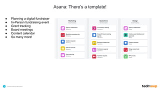 . © TechSoup Global | All rights reserved5
Asana: There’s a template!
$10.1B
in technology products
and grants employed by
NGOs for the greater
good
39
languages to provide
education and
support
79%
of NGOs have improved
organizational efficiency
with TechSoup’s resource
offering
● Planning a digital fundraiser
● In-Person fundraising event
● Grant tracking
● Board meetings
● Content calendar
● So many more!
 