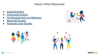 . © TechSoup Global | All rights reserved6
Asana: Other Resources
$10.1B
in technology products
and grants employed by
NGOs for the greater
good
39
languages to provide
education and
support
79%
of NGOs have improved
organizational efficiency
with TechSoup’s resource
offering
● Asana Advisors
● Community Events
● On-Demand and Live Webinars
● Nonprofit Forums
● Nonprofit Case Studies
 