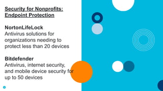 8
Security for Nonprofits:
Endpoint Protection
NortonLifeLock
Antivirus solutions for
organizations needing to
protect less than 20 devices
Bitdefender
Antivirus, internet security,
and mobile device security for
up to 50 devices
 