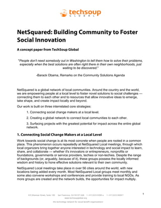NetSquared: Building Community to Foster
Social Innovation
A concept paper from TechSoup Global


"People don't need somebody out in Washington to tell them how to solve their problems,
 especially when the best solutions are often right there in their own neighborhoods, just
                                waiting to be discovered."

                -Barack Obama, Remarks on the Community Solutions Agenda



NetSquared is a global network of local communities. Around the country and the world,
we are empowering people at a local level to foster novel solutions to social challenges —
connecting them to each other and to resources that allow innovative ideas to emerge,
take shape, and create impact locally and beyond.
Our work is built on three interrelated core strategies:
       1. Connecting social change makers at a local level.
       2. Creating a global network to connect local communities to each other.
       3. Surfacing projects with the greatest potential for impact across the entire global
       network.

1. Connecting Social Change Makers at a Local Level
Work towards social change is at its most concrete when people are rooted in a common
place. This phenomenon occurs repeatedly at NetSquared Local meetings, through which
local organizers bring together anyone interested in technology and social impact to learn,
share, and collaborate — whether it's innovators or entrepreneurs, nonprofits or
foundations, governments or service providers, techies or non-techies. Despite the range
of backgrounds (or, arguably, because of it), these groups possess the locally informed
wisdom and history to hone effective solutions relevant to their own community.
NetSquared Local meetings take place in over 56 cities around the world, with new
locations being added every month. Most NetSquared Local groups meet monthly and
some also convene workshops and conferences and provide training to local NGOs. As
more groups are created and the network builds, the opportunities for impact multiply.



        435 Brannan Street, Suite 100   San Francisco, CA 94107 USA    1+415.633.9300 o      1+415.633.9400 f
                                                                                                                1
                                               www.techsoupglobal.org

                                  the technology network for social benefit organizations!
 