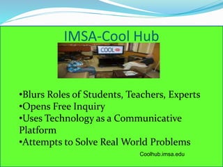 IMSA-Cool Hub 
•Blurs Roles of Students, Teachers, Experts 
•Opens Free Inquiry 
•Uses Technology as a Communicative 
Platform 
•Attempts to Solve Real World Problems 
Coolhub.imsa.edu 
 