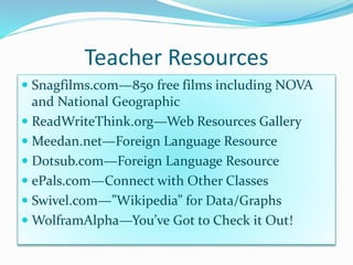 Teacher Resources 
 Snagfilms.com—850 free films including NOVA 
and National Geographic 
 ReadWriteThink.org—Web Resources Gallery 
 Meedan.net—Foreign Language Resource 
 Dotsub.com—Foreign Language Resource 
 ePals.com—Connect with Other Classes 
 Swivel.com—”Wikipedia” for Data/Graphs 
WolframAlpha—You’ve Got to Check it Out! 
 