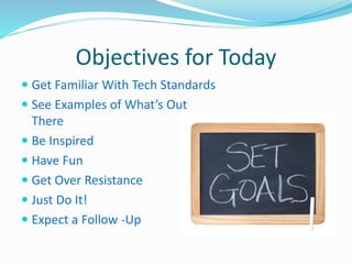 Objectives for Today 
 Get Familiar With Tech Standards 
 See Examples of What’s Out 
There 
 Be Inspired 
 Have Fun 
 Get Over Resistance 
 Just Do It! 
 Expect a Follow -Up 
 