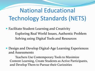 National Educational 
Technology Standards (NETS) 
 Facilitate Student Learning and Creativity 
Exploring Real World Issues, Authentic Problem 
Solving using Digital Tools and Resources 
 Design and Develop Digital-Age Learning Experiences 
and Assessments 
Teachers Use Contemporary Tools to Maximize 
Content Learning, Create Students as Active Participants, 
and Develop Them to Pursue their Curiosities 
 