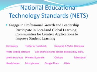 National Educational 
Technology Standards (NETS) 
 Engage in Professional Growth and Leadership 
Participate in Local and Global Learning 
Communities for Creative Applications to 
Improve Student Learning 
Computers Twitter or Facebook Cameras & Video Cameras 
Photo editing software Cell phones (some school districts may allow, 
others may not) Printers/Scanners Clickers Tablet/ipad 
Headphones Microphones Google Docs Wikis 
 
