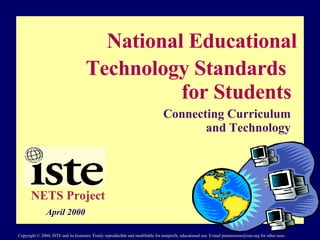 National Educational  Technology Standards  for Students Connecting Curriculum and Technology NETS Project April 2000 Copyright © 2000, ISTE and its licensors. Freely reproducible and modifiable for nonprofit, educational use. E-mail permissions@iste.org for other uses. 