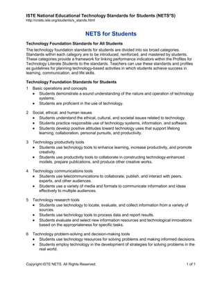 ISTE National Educational Technology Standards for Students (NETS*S)
http://cnets.iste.org/students/s_stands.html

NETS for Students
Technology Foundation Standards for All Students
The technology foundation standards for students are divided into six broad categories.
Standards within each category are to be introduced, reinforced, and mastered by students.
These categories provide a framework for linking performance indicators within the Profiles for
Technology Literate Students to the standards. Teachers can use these standards and profiles
as guidelines for planning technology-based activities in which students achieve success in
learning, communication, and life skills.
Technology Foundation Standards for Students
1

Basic operations and concepts
Students demonstrate a sound understanding of the nature and operation of technology
systems.
Students are proficient in the use of technology.

2

Social, ethical, and human issues
Students understand the ethical, cultural, and societal issues related to technology.
Students practice responsible use of technology systems, information, and software.
Students develop positive attitudes toward technology uses that support lifelong
learning, collaboration, personal pursuits, and productivity.

3

Technology productivity tools
Students use technology tools to enhance learning, increase productivity, and promote
creativity.
Students use productivity tools to collaborate in constructing technology-enhanced
models, prepare publications, and produce other creative works.

4

Technology communications tools
Students use telecommunications to collaborate, publish, and interact with peers,
experts, and other audiences.
Students use a variety of media and formats to communicate information and ideas
effectively to multiple audiences.

5

Technology research tools
Students use technology to locate, evaluate, and collect information from a variety of
sources.
Students use technology tools to process data and report results.
Students evaluate and select new information resources and technological innovations
based on the appropriateness for specific tasks.

6

Technology problem-solving and decision-making tools
Students use technology resources for solving problems and making informed decisions.
Students employ technology in the development of strategies for solving problems in the
real world.

Copyright ISTE NETS. All Rights Reserved.

1 of 1

 