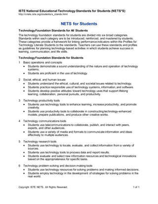 ISTE National Educational Technology Standards for Students (NETS*S)
http://cnets.iste.org/students/s_stands.html
Copyright ISTE NETS. All Rights Reserved. 1 of 1
NETS for Students
TechnologyFoundation Standards for All Students
The technology foundation standards for students are divided into six broad categories.
Standards within each category are to be introduced, reinforced, and mastered by students.
These categories provide a framework for linking performance indicators within the Profiles for
Technology Literate Students to the standards. Teachers can use these standards and profiles
as guidelines for planning technology-based activities in which students achieve success in
learning, communication, and life skills.
TechnologyFoundation Standards for Students
1 Basic operations and concepts
 Students demonstrate a sound understanding of the nature and operation of technology
systems.
 Students are proficient in the use of technology.
2 Social, ethical, and human issues
 Students understand the ethical, cultural, and societal issues related to technology.
 Students practice responsible use of technology systems, information, and software.
 Students develop positive attitudes toward technology uses that support lifelong
learning, collaboration, personal pursuits, and productivity.
3 Technology productivity tools
 Students use technology tools to enhance learning, increase productivity, and promote
creativity.
 Students use productivity tools to collaborate in constructing technology-enhanced
models, prepare publications, and produce other creative works.
4 Technology communications tools
 Students use telecommunications to collaborate, publish, and interact with peers,
experts, and other audiences.
 Students use a variety of media and formats to communicate information and ideas
effectively to multiple audiences.
5 Technology research tools
 Students use technology to locate, evaluate, and collect information from a variety of
sources.
 Students use technology tools to process data and report results.
 Students evaluate and select new information resources and technological innovations
based on the appropriateness for specific tasks.
6 Technology problem-solving and decision-making tools
 Students use technology resources for solving problems and making informed decisions.
 Students employ technology in the development of strategies for solving problems in the
real world.
 