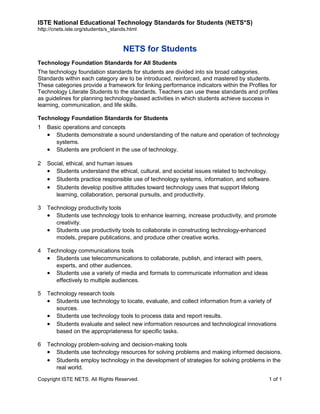 ISTE National Educational Technology Standards for Students (NETS*S)
http://cnets.iste.org/students/s_stands.html

NETS for Students
Technology Foundation Standards for All Students
The technology foundation standards for students are divided into six broad categories.
Standards within each category are to be introduced, reinforced, and mastered by students.
These categories provide a framework for linking performance indicators within the Profiles for
Technology Literate Students to the standards. Teachers can use these standards and profiles
as guidelines for planning technology-based activities in which students achieve success in
learning, communication, and life skills.
Technology Foundation Standards for Students
1

Basic operations and concepts
• Students demonstrate a sound understanding of the nature and operation of technology
systems.
• Students are proficient in the use of technology.

2

Social, ethical, and human issues
• Students understand the ethical, cultural, and societal issues related to technology.
• Students practice responsible use of technology systems, information, and software.
• Students develop positive attitudes toward technology uses that support lifelong
learning, collaboration, personal pursuits, and productivity.

3

Technology productivity tools
• Students use technology tools to enhance learning, increase productivity, and promote
creativity.
• Students use productivity tools to collaborate in constructing technology-enhanced
models, prepare publications, and produce other creative works.

4

Technology communications tools
• Students use telecommunications to collaborate, publish, and interact with peers,
experts, and other audiences.
• Students use a variety of media and formats to communicate information and ideas
effectively to multiple audiences.

5

Technology research tools
• Students use technology to locate, evaluate, and collect information from a variety of
sources.
• Students use technology tools to process data and report results.
• Students evaluate and select new information resources and technological innovations
based on the appropriateness for specific tasks.

6

Technology problem-solving and decision-making tools
• Students use technology resources for solving problems and making informed decisions.
• Students employ technology in the development of strategies for solving problems in the
real world.

Copyright ISTE NETS. All Rights Reserved.

1 of 1

 