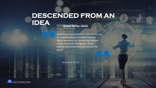 DESCENDED FROM AN IDEA
Quest for an IDEAL
Real-time communication is the genesis of
an insightful digital transformation to
digital economy, by connecting creative
minds, machine intelligence, while
embracing human diversity around the
world.”
Ahmad F. Moradi Ph.D., CEO
“
”
 