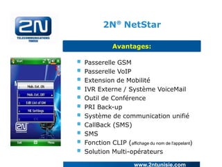 2N® NetStar
Avantages:
Passerelle GSM
Passerelle VoIP
Extension de Mobilité
IVR Externe / Système VoiceMail
Outil de Conférence
PRI Back-up
Système de communication unifié
CallBack (SMS)
SMS
Fonction CLIP (affichage du nom de l'appelant)
Solution Multi-opérateurs
www.2ntunisie.com

 