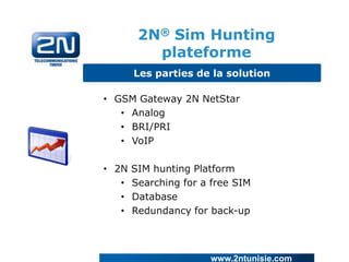 2N® Sim Hunting
plateforme
Les parties de la solution

• GSM Gateway 2N NetStar
• Analog
• BRI/PRI
• VoIP
• 2N
•
•
•

SIM hunting Platform
Searching for a free SIM
Database
Redundancy for back-up

www.2ntunisie.com

 