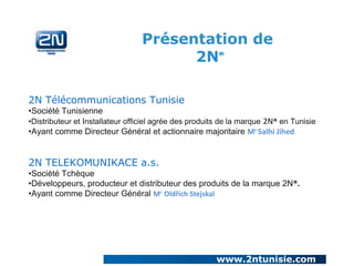 Présentation de
2N
®

2N Télécommunications Tunisie
•Société Tunisienne
•Distributeur et Installateur officiel agrée des produits de la marque 2N® en Tunisie

•Ayant comme Directeur Général et actionnaire majoritaire Mr Salhi Jihed

2N TELEKOMUNIKACE a.s.
•Société Tchèque
•Développeurs, producteur et distributeur des produits de la marque 2N®.
•Ayant comme Directeur Général Mr Oldřich Stejskal

www.2ntunisie.com

 