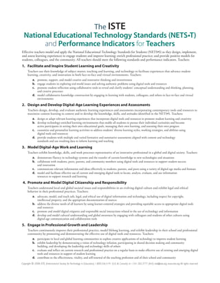 The ISTE
  National Educational Technology Standards (NETS•T)
        and Performance Indicators for Teachers
Effective teachers model and apply the National Educational Technology Standards for Students (NETS•S) as they design, implement,
and assess learning experiences to engage students and improve learning; enrich professional practice; and provide positive models for
students, colleagues, and the community. All teachers should meet the following standards and performance indicators. Teachers:
1. Facilitate and Inspire Student Learning and Creativity
      Teachers use their knowledge of subject matter, teaching and learning, and technology to facilitate experiences that advance student
      learning, creativity, and innovation in both face-to-face and virtual environments. Teachers:
           a. promote, support, and model creative and innovative thinking and inventiveness
           b. engage students in exploring real-world issues and solving authentic problems using digital tools and resources
           c. promote student reflection using collaborative tools to reveal and clarify students’ conceptual understanding and thinking, planning,
              and creative processes
           d. model collaborative knowledge construction by engaging in learning with students, colleagues, and others in face-to-face and virtual
              environments

2. Design and Develop Digital-Age Learning Experiences and Assessments
      Teachers design, develop, and evaluate authentic learning experiences and assessments incorporating contemporary tools and resources to
      maximize content learning in context and to develop the knowledge, skills, and attitudes identified in the NETS•S. Teachers:
           a. design or adapt relevant learning experiences that incorporate digital tools and resources to promote student learning and creativity
           b. develop technology-enriched learning environments that enable all students to pursue their individual curiosities and become
              active participants in setting their own educational goals, managing their own learning, and assessing their own progress
           c. customize and personalize learning activities to address students’ diverse learning styles, working strategies, and abilities using
              digital tools and resources
           d. provide students with multiple and varied formative and summative assessments aligned with content and technology
              standards and use resulting data to inform learning and teaching

3. Model Digital-Age Work and Learning
      Teachers exhibit knowledge, skills, and work processes representative of an innovative professional in a global and digital society. Teachers:
           a. demonstrate fluency in technology systems and the transfer of current knowledge to new technologies and situations
           b. collaborate with students, peers, parents, and community members using digital tools and resources to support student success
              and innovation
           c. communicate relevant information and ideas effectively to students, parents, and peers using a variety of digital-age media and formats
           d. model and facilitate effective use of current and emerging digital tools to locate, analyze, evaluate, and use information
              resources to support research and learning

 4. Promote and Model Digital Citizenship and Responsibility
      Teachers understand local and global societal issues and responsibilities in an evolving digital culture and exhibit legal and ethical
      behavior in their professional practices. Teachers:
           a. advocate, model, and teach safe, legal, and ethical use of digital information and technology, including respect for copyright,
              intellectual property, and the appropriate documentation of sources
           b. address the diverse needs of all learners by using learner-centered strategies and providing equitable access to appropriate digital tools
              and resources
           c. promote and model digital etiquette and responsible social interactions related to the use of technology and information
           d. develop and model cultural understanding and global awareness by engaging with colleagues and students of other cultures using
              digital-age communication and collaboration tools

5. Engage in Professional Growth and Leadership
      Teachers continuously improve their professional practice, model lifelong learning, and exhibit leadership in their school and professional
      community by promoting and demonstrating the effective use of digital tools and resources. Teachers:
           a. participate in local and global learning communities to explore creative applications of technology to improve student learning
           b. exhibit leadership by demonstrating a vision of technology infusion, participating in shared decision making and community
              building, and developing the leadership and technology skills of others
           c. evaluate and reflect on current research and professional practice on a regular basis to make effective use of existing and emerging digital
              tools and resources in support of student learning
           d. contribute to the effectiveness, vitality, and self-renewal of the teaching profession and of their school and community
Copyright © 2008, ISTE (International Society for Technology in Education), 1.800.336.5191 (U.S. & Canada) or 1.541.302.3777 (Int’l), iste@iste.org, www.iste.org. All rights reserved.
 