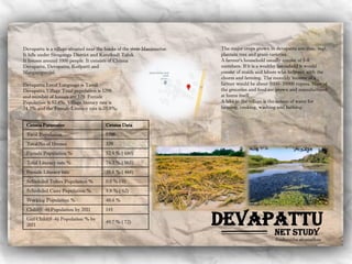Devapattu
Devapattu is a village situated near the banks of the river Manimuttar.
It falls under Sivaganga District and Karaikudi Taluk.
It houses around 1000 people. It consists of Chinna
Devapattu, Devapattu, Koilpatti and
Mangampunjai.
Devapattu Local Language is Tamil.
Devapattu Village Total population is 1298
and number of houses are 329. Female
Population is 52.4%. Village literacy rate is
74.3% and the Female Literacy rate is 35.8%.
Net study
Census Parameter Census Data
Total Population 1298
Total No of Houses 329
Female Population % 52.4 % ( 680)
Total Literacy rate % 74.3 % ( 965)
Female Literacy rate 35.8 % ( 465)
Scheduled Tribes Population % 0.0 % ( 0)
Scheduled Caste Population % 4.8 % ( 62)
Working Population % 40.4 %
Child(0 -6) Population by 2011 145
Girl Child(0 -6) Population % by
2011
49.7 % ( 72)
The major crops grown in devapattu are: rice, ragi,
plantain tree and gram varieties.
A farmer’s household usually consist of 5-8
members. If it is a wealthy household it would
consist of maids and labors who help out with the
chores and farming. The monthly income of a
farmer would be about 5000- 10000 rupees. Most of
the groceries and food are grown and manufactured
at home itself.
A lake in the village is the source of water for
farming, cooking, washing and bathing.
Sushmitha sivanathan
 
