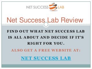 Net Success Lab Review
FIND OUT WHAT NET SUCCESS LAB
IS ALL ABOUT AND DECIDE IF IT’S
       RIGHT FOR YOU.
 ALSO GET A FREE WEBSITE AT:

     NET SUCCESS LAB
 