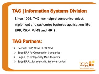 Since 1995, TAG has helped companies select, 
implement and customize business applications like 
ERP, CRM, WMS and HRIS. 
 NetSuite ERP, CRM, HRIS, WMS 
 Sage ERP for Construction Companies 
 Sage ERP for Specialty Manufacturers 
 Sage ERP….for everything but construction 
 