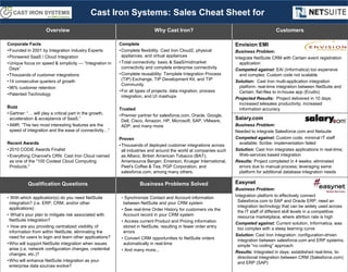 Overview Why Cast Iron? Customers
Corporate Facts
•Founded in 2001 by Integration Industry Experts
•Pioneered SaaS / Cloud Integration
•Unique focus on speed & simplicity — “Integration in
Days”
•Thousands of customer integrations
•14 consecutive quarters of growth
•96% customer retention
•Patented Technology
Buzz
• Gartner: “… will play a critical part in the growth,
acceleration & acceptance of SaaS.”
• AMR: “The two most interesting features are the
speed of integration and the ease of connectivity…”
Recent Awards
• 2010 CODiE Awards Finalist
• Everything Channel's CRN: Cast Iron Cloud named
as one of the "100 Coolest Cloud Computing
Products."
Complete
•Complete flexibility: Cast Iron Cloud2, physical
appliances, and virtual appliances
•Total connectivity: basic & SaaS/midmarket
connectivity and complete enterprise connectivity
•Complete reusability: Template Integration Process
(TIP) Exchange, TIP Development Kit, and TIP
Community
•For all types of projects: data migration, process
integration, and UI mashups
Trusted
•Premier partner for salesforce.com, Oracle, Google,
Dell, Cisco, Amazon, HP, Microsoft, SAP, VMware,
ADP, and many more
Proven
•Thousands of deployed customer integrations across
all industries and around the world at companies such
as Allianz, British American Tobacco (BAT),
Amerisource Bergen, Emerson, Krueger International,
Peet's Coffee & Tea, PGP Corporation, and
salesforce.com, among many others.
Envision EMI
Business Problem:
Integrate NetSuite CRM with Certain event registration
application
Competed against: EAI (Informatica) too expensive
and complex; Custom code not scalable
Solution: Cast Iron multi-application integration
platform: real-time integration between NetSuite and
Certain; flat-files to in-house app (Erudio)
Projected Results: Project delivered in 10 days;
increased telesales productivity; increased
information accuracy
Salary.com
Business Problem:
Needed to integrate Salesforce.com and Netsuite
Competed against: Custom code: minimal IT staff
available; Scribe: implementation failed
Solution: Cast Iron integrates applications in real-time;
Web-services based integration
Results: Project completed in 4 weeks; eliminated
errors due to manual process; leveraging same
platform for additional database integration needs
Qualification Questions Business Problems Solved Easynet
Business Problem:
Integration platform to effectively connect
Salesforce.com to SAP and Oracle ERP; need an
integration technology that can be widely used across
the IT staff of different skill levels in a competitive
resource marketplace, where attrition rate is high
Competed against: Current solution, Informatica, was
too complex with a steep learning curve
Solution: Cast Iron Integration: configuration-driven
integration between salesforce.com and ERP systems;
simple “no coding” approach
Results: Integrated in days; established real-time, bi-
directional integration between CRM (Salesforce.com)
and ERP (SAP)
• With which application(s) do you need NetSuite
integration? (i.e. ERP, CRM, and/or other
applications)
• What’s your plan to mitigate risk associated with
NetSuite integration?
• How are you providing centralized visibility of
information from within NetSuite, eliminating the
need for users to login and learn other applications?
•Who will support NetSuite integration when issues
arise (i.e. network configuration changes, credential
changes, etc.)?
•Who will enhance NetSuite integration as your
enterprise data sources evolve?
• Synchronize Contact and Account information
between NetSuite and your CRM system
• See real-time Order History for customers via the
Account record in your CRM system
• Access current Product and Pricing information
stored in NetSuite, resulting in fewer order entry
errors
• Convert CRM opportunities to NetSuite orders
automatically in real-time
• And many more...
Cast Iron Systems: Sales Cheat Sheet for
 