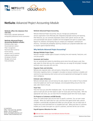NetSuite Advanced Project Accounting
NetSuite Advanced Project Accounting lets you manage your professional
services organization more effectively with integrated project/job tracking and reporting.
With NetSuite, you can automate project/job creation when specific services are sold,
and automatically track percent complete and time budgeted and spent on project tasks.
Reports for utilization and backlog help you analyze your employees' workload and
efficiency. Estimated job profitability reporting compares your projected loaded labor cost
on projects against expected billings.
Why NetSuite Advanced Project Accounting?
Manage Multiple Project Types
NetSuite manages multiple types of projects including time and materials, fixed price, and
cost plus projects.
Automate Job Creation
You can automate job creation by identifying service items that will require a job; then,
sales orders for those items go into a queue where you can assign ID and project manager,
and bulk create many jobs with one click.
Organize Tasks and Activities
NetSuite also organizes tasks, calls and events, linking them to specific projects.
Information regarding clients is managed in one place so resource tracking is complete and
real-time for ever-improving client service and can be segmented and leveraged for smarter
client intelligence.
Estimate Labor & Revenue
NetSuite estimates labor cost and revenue for jobs, based on the number of hours entered
times the loaded cost rate for each employee, and anticipated billing amounts from the
sales order linked to the job.
Track Time
Track the hours you and other employees work. You can record how many hours are
spent on each job and use time reports to plan for future jobs and hiring needs. With the
appropriate role access, you can track time for employee payroll items like hourly wages.
Tie Projects to Customers and Bill Directly
Teams can create project jobs and link them to specific customers. You can even create
sub-jobs. When you create tasks for a job, and enter time against those tasks, percent
complete is automatically calculated and rolled up to the job level. You can keep track of
original and current estimated time to complete each task. Billing time back to customers
enables you to enter time spent on a job for customers, and then bill the cost to them.
Payroll Expense Allocation for Jobs
Data Sheet
NetSuite offers the industry’s first
and only:
•Role-based, tailorable dashboards
•Integrated professional services automation
NetSuite Advanced Project
Accounting Module includes:
•Multiple project types
•Automated job creation
•Task management
•Estimate labor & revenue
•Time tracking
•Projects tied to customers
•Allocate payroll expense
•Employee utilization
•Budget and actuals
•Job profitability
NetSuite Data Sheet
Find out more: contact your local NetSuite Solution Provider.
Updated 04/25/06
NetSuite Advanced Project Accounting Module
CLOUDTECH
Office: +63.2.6331728; 4820995
Mobile: +63.917.8348277
Email: inquire@cloudtecherp.com
Website: www.cloudtecherp.com
 