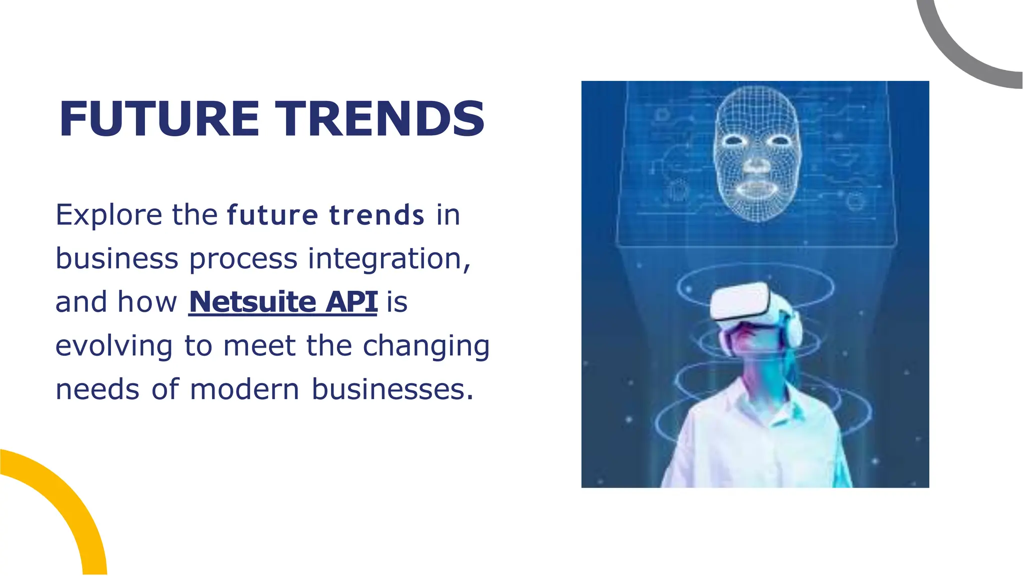 FUTURE TRENDS
Explore the future trends in
business process integration,
and how Netsuite API is
evolving to meet the changing
needs of modern businesses.
 