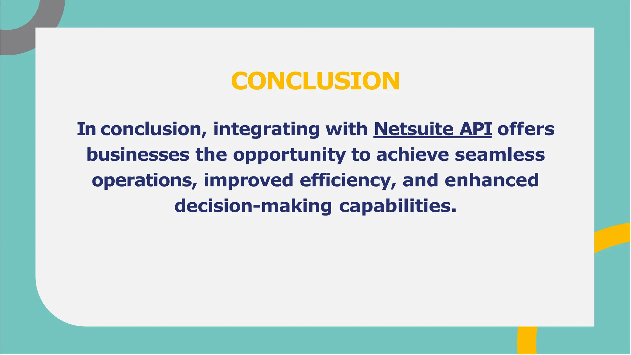 In conclusion, integrating with Netsuite API offers
businesses the opportunity to achieve seamless
operations, improved efficiency, and enhanced
decision-making capabilities.
CONCLUSION
 