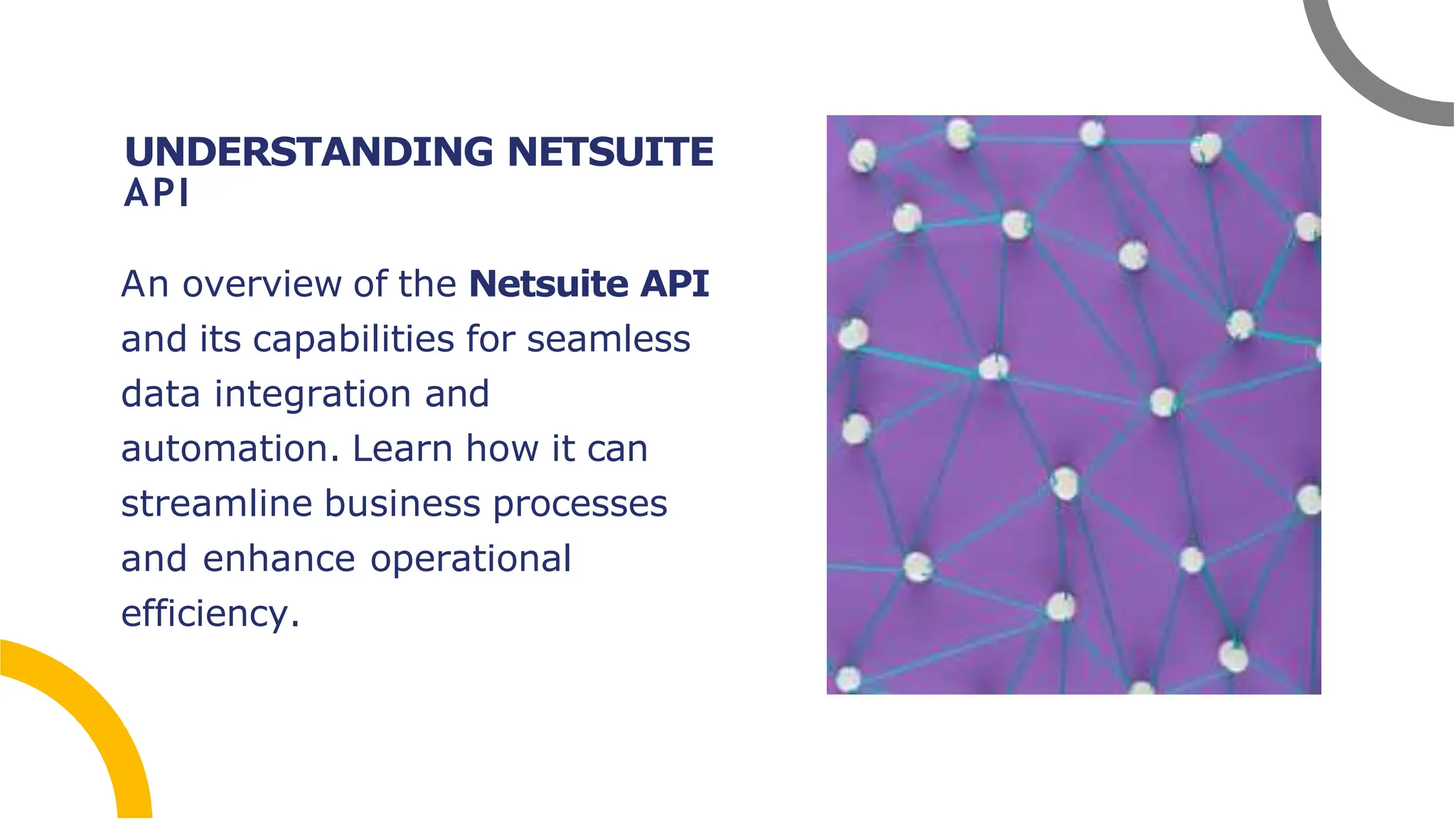 UNDERSTANDING NETSUITE
API
An overview of the Netsuite API
and its capabilities for seamless
data integration and
automation. Learn how it can
streamline business processes
and enhance operational
efficiency.
 
