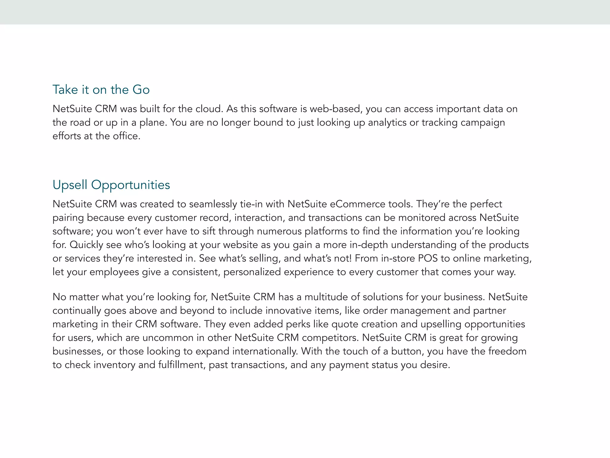 Take it on the Go
Upsell Opportunities
NetSuite CRM was built for the cloud. As this software is web-based, you can access important data on
the road or up in a plane. You are no longer bound to just looking up analytics or tracking campaign
efforts at the office.
NetSuite CRM was created to seamlessly tie-in with NetSuite eCommerce tools. They’re the perfect
pairing because every customer record, interaction, and transactions can be monitored across NetSuite
software; you won’t ever have to sift through numerous platforms to find the information you’re looking
for. Quickly see who’s looking at your website as you gain a more in-depth understanding of the products
or services they’re interested in. See what’s selling, and what’s not! From in-store POS to online marketing,
let your employees give a consistent, personalized experience to every customer that comes your way.
No matter what you’re looking for, NetSuite CRM has a multitude of solutions for your business. NetSuite
continually goes above and beyond to include innovative items, like order management and partner
marketing in their CRM software. They even added perks like quote creation and upselling opportunities
for users, which are uncommon in other NetSuite CRM competitors. NetSuite CRM is great for growing
businesses, or those looking to expand internationally. With the touch of a button, you have the freedom
to check inventory and fulfillment, past transactions, and any payment status you desire.
 