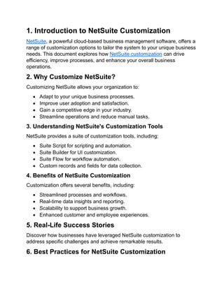 1. Introduction to NetSuite Customization
NetSuite, a powerful cloud-based business management software, offers a
range of customization options to tailor the system to your unique business
needs. This document explores how NetSuite customization can drive
efficiency, improve processes, and enhance your overall business
operations.
2. Why Customize NetSuite?
Customizing NetSuite allows your organization to:
• Adapt to your unique business processes.
• Improve user adoption and satisfaction.
• Gain a competitive edge in your industry.
• Streamline operations and reduce manual tasks.
3. Understanding NetSuite's Customization Tools
NetSuite provides a suite of customization tools, including:
• Suite Script for scripting and automation.
• Suite Builder for UI customization.
• Suite Flow for workflow automation.
• Custom records and fields for data collection.
4. Benefits of NetSuite Customization
Customization offers several benefits, including:
• Streamlined processes and workflows.
• Real-time data insights and reporting.
• Scalability to support business growth.
• Enhanced customer and employee experiences.
5. Real-Life Success Stories
Discover how businesses have leveraged NetSuite customization to
address specific challenges and achieve remarkable results.
6. Best Practices for NetSuite Customization
 