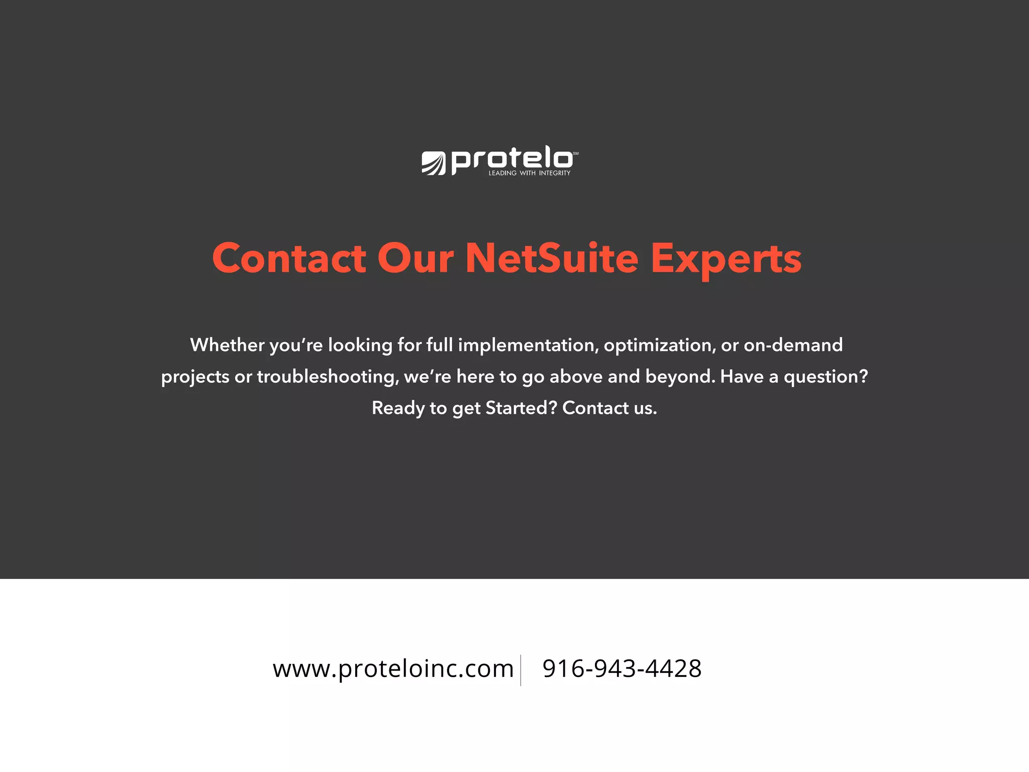 www.proteloinc.com 916-943-4428
Contact Our NetSuite Experts
Whether you’re looking for full implementation, optimization, or on-demand
projects or troubleshooting, we’re here to go above and beyond. Have a question?
Ready to get Started? Contact us.
 