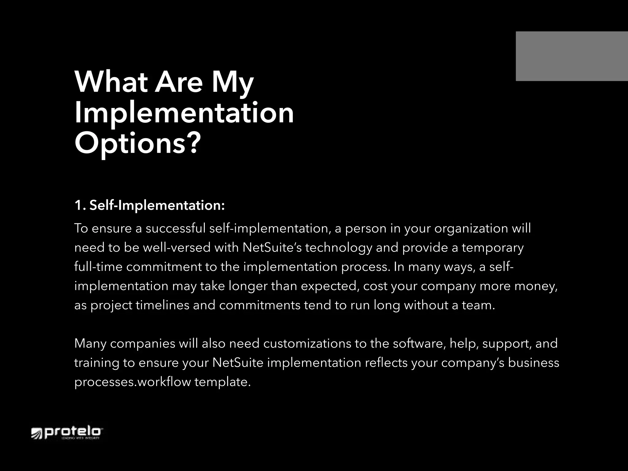 1. Self-Implementation:
To ensure a successful self-implementation, a person in your organization will
need to be well-versed with NetSuite’s technology and provide a temporary
full-time commitment to the implementation process. In many ways, a self-
implementation may take longer than expected, cost your company more money,
as project timelines and commitments tend to run long without a team.
Many companies will also need customizations to the software, help, support, and
training to ensure your NetSuite implementation reflects your company’s business
processes.workflow template.
What Are My
Implementation
Options?
 