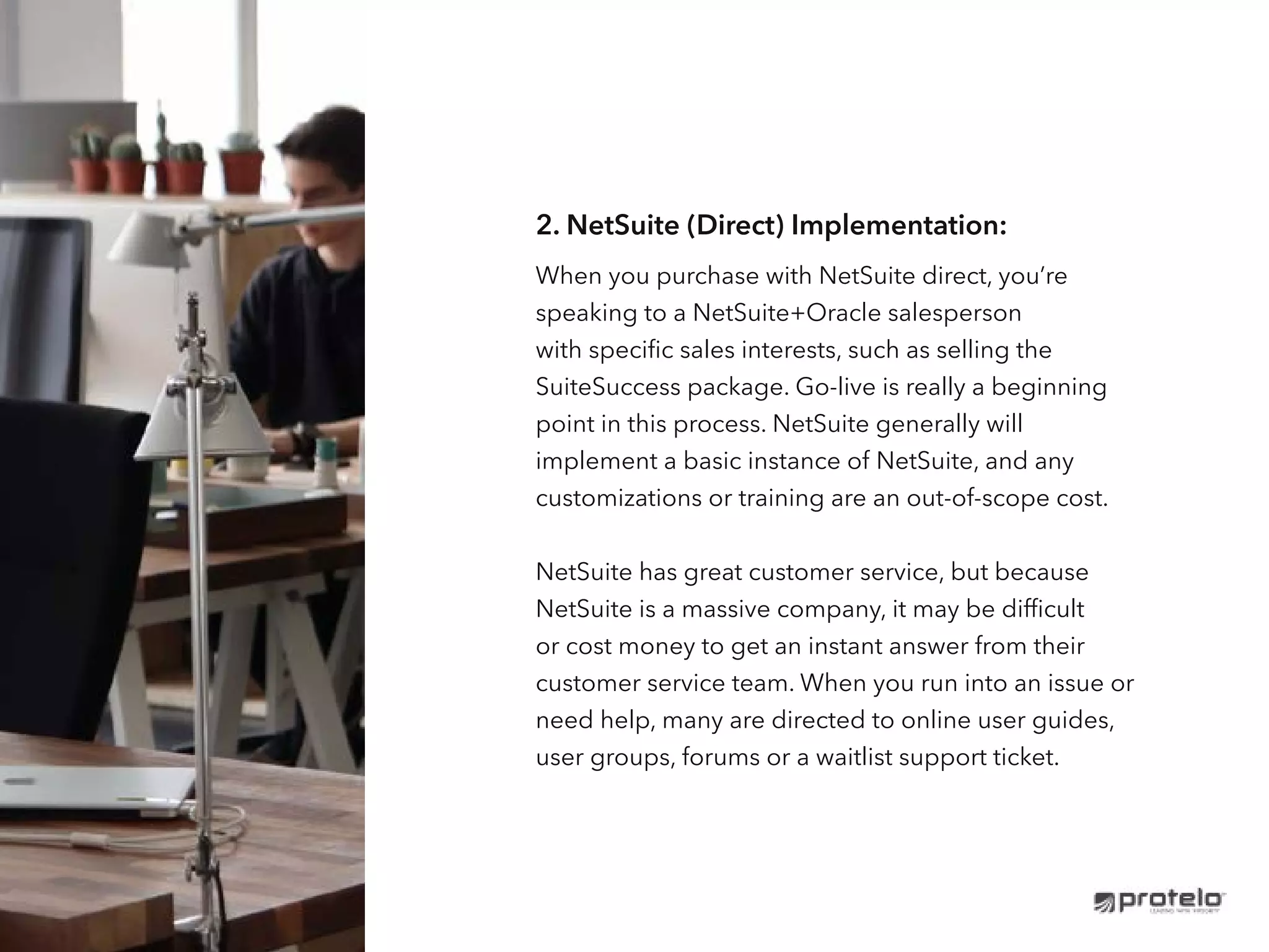2. NetSuite (Direct) Implementation:
When you purchase with NetSuite direct, you’re
speaking to a NetSuite+Oracle salesperson
with specific sales interests, such as selling the
SuiteSuccess package. Go-live is really a beginning
point in this process. NetSuite generally will
implement a basic instance of NetSuite, and any
customizations or training are an out-of-scope cost.
NetSuite has great customer service, but because
NetSuite is a massive company, it may be difficult
or cost money to get an instant answer from their
customer service team. When you run into an issue or
need help, many are directed to online user guides,
user groups, forums or a waitlist support ticket.
workflow template.
 