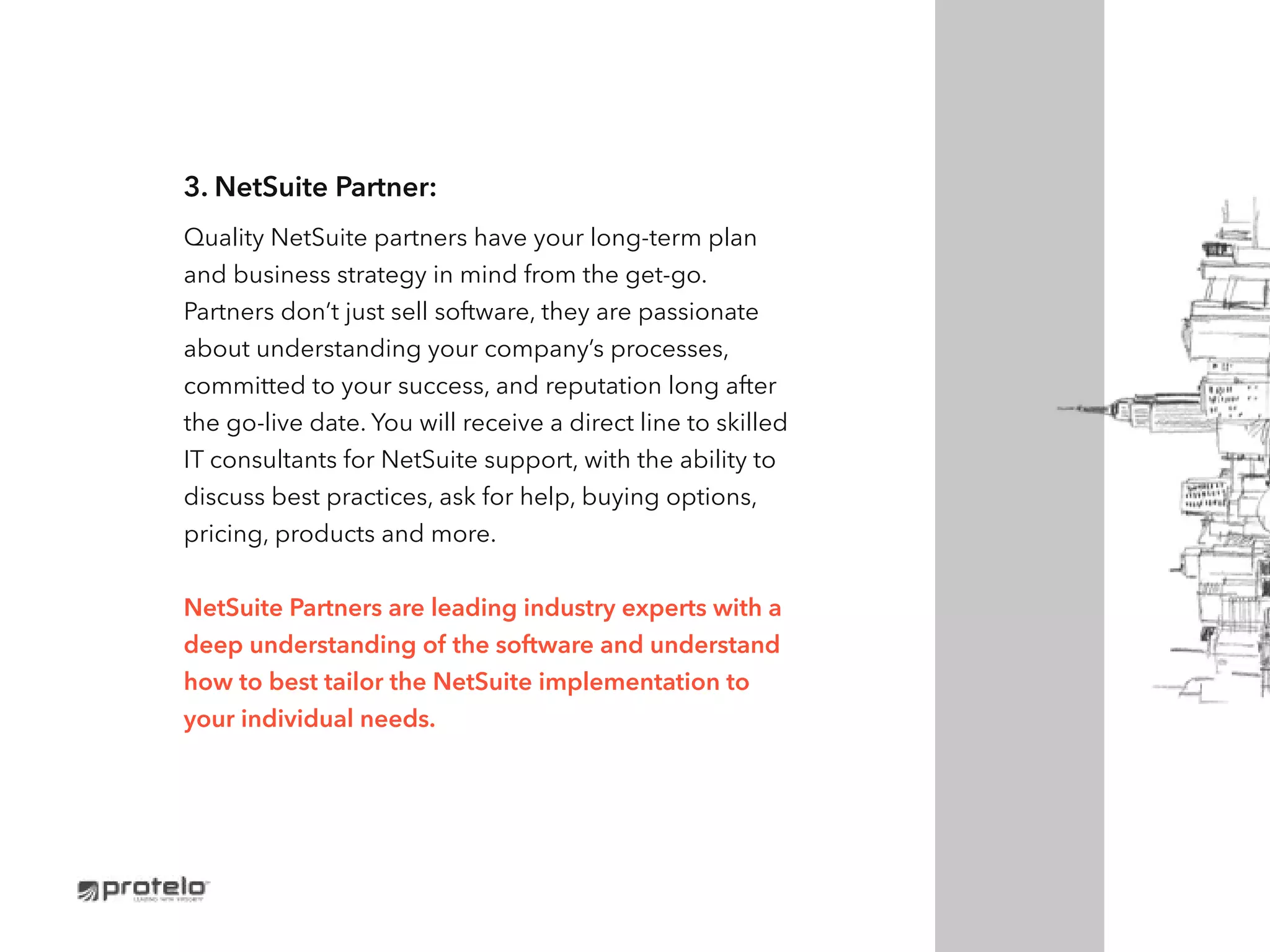 3. NetSuite Partner:
Quality NetSuite partners have your long-term plan
and business strategy in mind from the get-go.
Partners don’t just sell software, they are passionate
about understanding your company’s processes,
committed to your success, and reputation long after
the go-live date. You will receive a direct line to skilled
IT consultants for NetSuite support, with the ability to
discuss best practices, ask for help, buying options,
pricing, products and more.
NetSuite Partners are leading industry experts with a
deep understanding of the software and understand
how to best tailor the NetSuite implementation to
your individual needs.
 