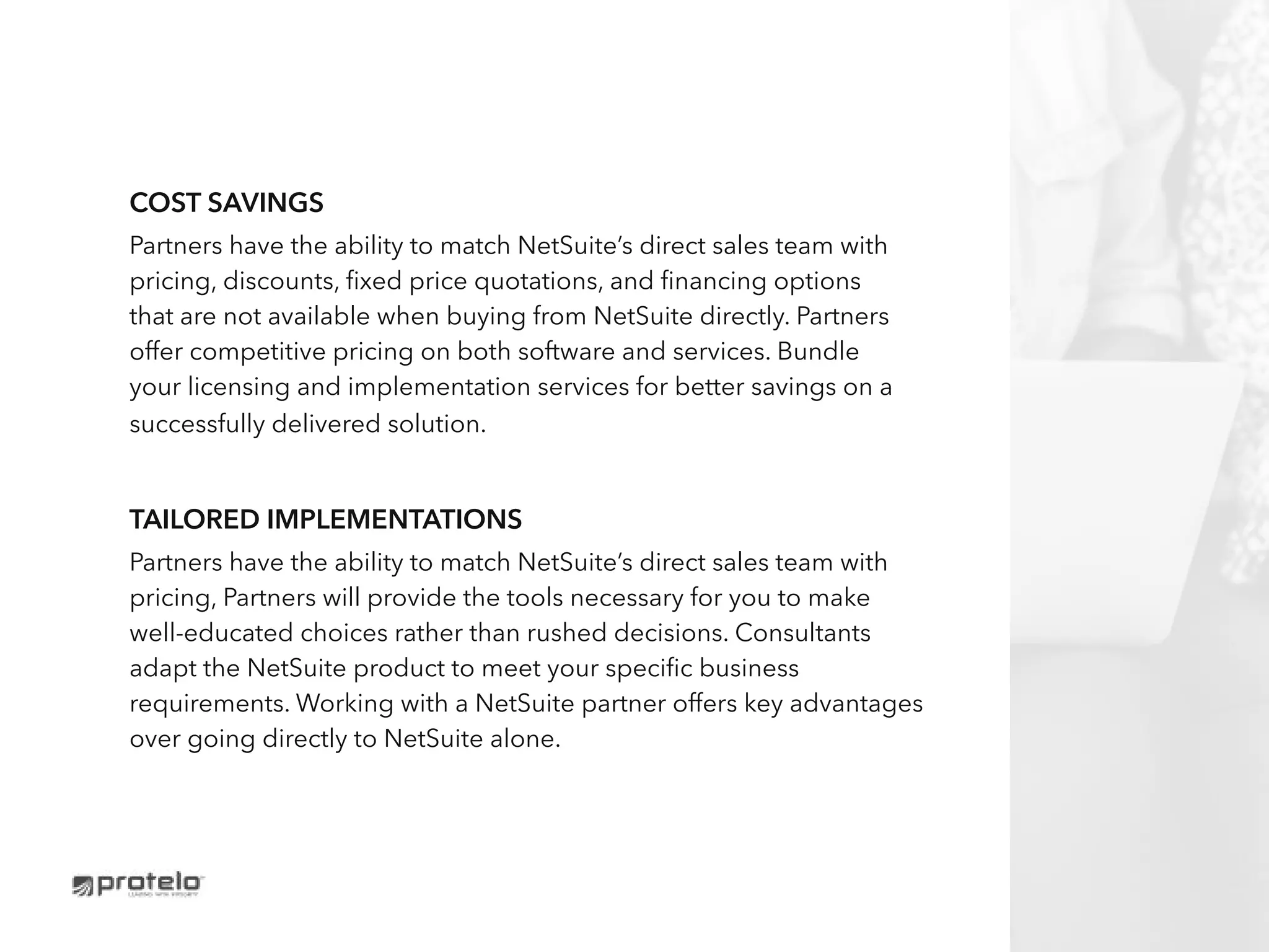 Cost Savings
Partners have the ability to match NetSuite’s direct sales team with
pricing, discounts, fixed price quotations, and financing options
that are not available when buying from NetSuite directly. Partners
offer competitive pricing on both software and services. Bundle
your licensing and implementation services for better savings on a
successfully delivered solution.
tailored implementations
Partners have the ability to match NetSuite’s direct sales team with
pricing, Partners will provide the tools necessary for you to make
well-educated choices rather than rushed decisions. Consultants
adapt the NetSuite product to meet your specific business
requirements. Working with a NetSuite partner offers key advantages
over going directly to NetSuite alone.
 