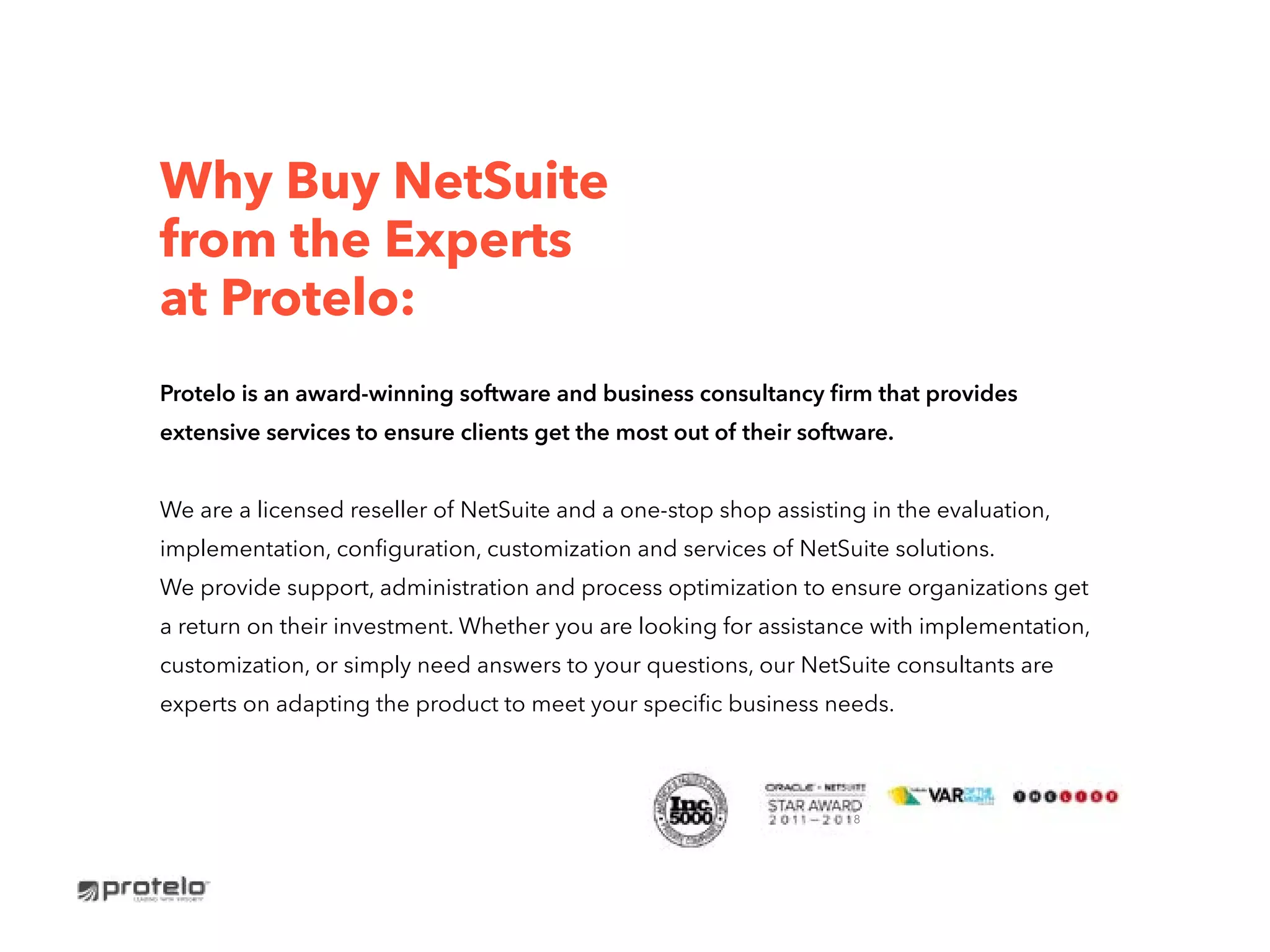 Why Buy NetSuite
from the Experts
at Protelo:
Protelo is an award-winning software and business consultancy firm that provides
extensive services to ensure clients get the most out of their software.
We are a licensed reseller of NetSuite and a one-stop shop assisting in the evaluation,
implementation, configuration, customization and services of NetSuite solutions.
We provide support, administration and process optimization to ensure organizations get
a return on their investment. Whether you are looking for assistance with implementation,
customization, or simply need answers to your questions, our NetSuite consultants are
experts on adapting the product to meet your specific business needs.
8
 