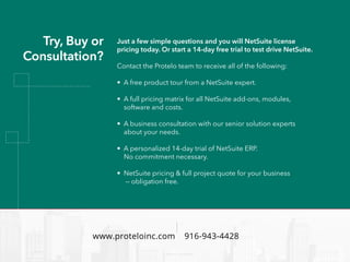 www.proteloinc.com 916-943-4428
Try, Buy or
Consultation?
Just a few simple questions and you will NetSuite license
pricing today. Or start a 14-day free trial to test drive NetSuite.
Contact the Protelo team to receive all of the following:
• A free product tour from a NetSuite expert.
• A full pricing matrix for all NetSuite add-ons, modules,
software and costs.
• A business consultation with our senior solution experts
about your needs.
• A personalized 14-day trial of NetSuite ERP.
No commitment necessary.
• NetSuite pricing & full project quote for your business
— obligation free.
 