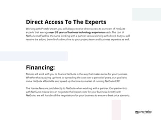 Direct Access To The Experts
Financing:
Working with Protelo’s team, you will always receive direct access to our team of NetSuite
experts that average over 20 years of business technology experience each. The cost of
NetSuite itself will be the same working with a partner versus working with direct, but you will
receive the added benefit of a direct line to your project team and business expertise as well.
Protelo will work with you to finance NetSuite is the way that makes sense for your business.
Whether that is paying up-front, or spreading the cost over a period of years, our goal is to
make NetSuite affordable and speed up the time-to-market of running NetSuite ERP.
The license fees are paid directly to NetSuite when working with a partner. Our partnership
with NetSuite means we can negotiate the lowest costs for your business directly with
NetSuite, we will handle all the negotiations for your business to ensure a best price scenario.
 
