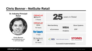 Copyright © 2018, Oracle and/or its affiliates. All rights reserved. 8
Chris Benner - NetSuite Retail
MBA
Chris Benner
cbenner@netsuite.com
+1 (817) 291-9659
Sr. Industry Principal
Retail
years in Retail
25
10 Years
10 Years
1 Year
4 Years
Merchandising
ERPeCommerce
Store Systems
Analytics
Successful Implementations
 