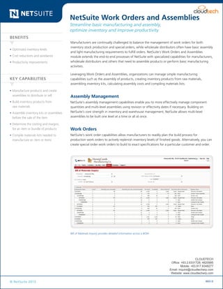 Data Sheet

NetSuite Work Orders and Assemblies
Streamline basic manufacturing and assembly,
optimize inventory and improve productivity
Benefits
•	Optimized inventory levels
•	Cost reductions and avoidance
•	Productivity improvements

Key Capabilities
•	Manufacture products and create
assemblies to distribute or sell
•	Build inventory products from
raw materials

Manufacturers are continually challenged to balance the management of work orders for both
inventory stock production and special orders, while wholesale distributors often have basic assembly
and light manufacturing requirements to fulfill orders. NetSuite’s Work Orders and Assemblies
module extends the end-to-end processes of NetSuite with specialized capabilities for manufacturers,
wholesale distributors and others that need to assemble products or perform basic manufacturing
activities.
Leveraging Work Orders and Assemblies, organizations can manage simple manufacturing
capabilities such as the assembly of products, creating inventory products from raw materials,
assembling inventory kits, calculating assembly costs and compiling materials lists.

Assembly Management

•	Assemble inventory kits or assemblies
before the sale of the item

NetSuite’s assembly management capabilities enable you to more effectively manage component
quantities and multi-level assemblies using revision or effectivity dates if necessary. Building on
NetSuite’s core strength in inventory and warehouse management, NetSuite allows multi-level
assemblies to be built one level at a time or all at once.

•	Determine the costing and margins
for an item or bundle of products

Work Orders

•	Compile materials lists needed to
manufacture an item or items

NetSuite’s work order capabilities allow manufacturers to readily plan the build process for
production work orders to actively replenish inventory levels of finished goods. Alternatively, you can
create special order work orders to build to exact specifications for a particular customer and order.

Bill of Materials Inquiry provides detailed information across a BOM

CLOUDTECH
Office: +63.2.6331728; 4820995
Mobile: +63.917.8348277
Email: inquire@cloudtecherp.com
Website: www.cloudtecherp.com

© NetSuite 2013

R0513

 