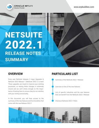 www.erpbuddies.com
OVERVIEW PARTICULARS LIST
Every year NetSuite releases 2 major Upgrades &
NetSuite 2022 Release 1 (NetSuite 2022.1) is here!
These upgrades are meant to improve your existing
processes, so testing these changes is extremely
crucial and we can’t stress enough on the impor-
tance of testing them to ensure they do not interfere
with your exiting functionality.
In this document, you will have access to the
summary of the new features and functionalities that
come with the new Release 2022.1
List of specific Industries and the new features
that can benefit from the NetSuite 2022.1 Release
Checkout NetSuite 2022.1 FAQ’s
Overview on few of the new features
Summary of the NetSuite 2022.1 Release
NETSUITE
2022.1
RELEASE NOTES
SUMMARY
 