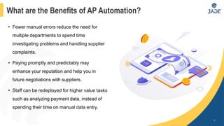 • Fewer manual errors reduce the need for
multiple departments to spend time
investigating problems and handling supplier
complaints.
• Paying promptly and predictably may
enhance your reputation and help you in
future negotiations with suppliers.
• Staff can be redeployed for higher value tasks
such as analyzing payment data, instead of
spending their time on manual data entry.
4
What are the Benefits of AP Automation?
 