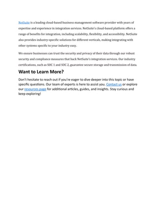 NetSuite is a leading cloud-based business management software provider with years of
expertise and experience in integration services. NetSuite’s cloud-based platform offers a
range of benefits for integration, including scalability, flexibility, and accessibility. NetSuite
also provides industry-specific solutions for different verticals, making integrating with
other systems specific to your industry easy.
We ensure businesses can trust the security and privacy of their data through our robust
security and compliance measures that back NetSuite’s integration services. Our industry
certifications, such as SOC 1 and SOC 2, guarantee secure storage and transmission of data.
Want to Learn More?
Don’t hesitate to reach out if you’re eager to dive deeper into this topic or have
specific questions. Our team of experts is here to assist you. Contact us or explore
our resources page for additional articles, guides, and insights. Stay curious and
keep exploring!
 