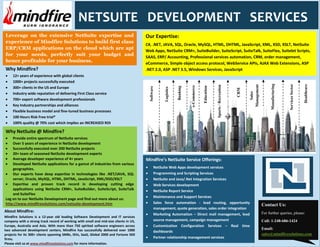 NETSUITE DEVELOPMENT SERVICES
Leverage on the extensive NetSuite expertise and                                       Our Expertise:
experience of Mindfire Solutions to build first class
                                                                                       C#, .NET, JAVA, SQL, Oracle, MySQL, HTML, DHTML, JavaScript, XML, XSD, XSLT, NetSuite
ERP/CRM applications on the cloud which are apt
                                                                                       Web Apps, NetSuite CRM+, SuiteBuilder, SuiteScript, SuiteTalk, SuiteFlex, Suitelet Scripts,
for your needs, perfectly suit your budget and                                         SAAS, ERP/ Accounting, Professional services automation, CRM, order management,
hence profitable for your business.                                                    eCommerce, Simple object access protocol, WebService APIs, AJAX Web Extensions, ASP
Why Mindfire?                                                                          .NET 2.0, ASP .NET 3.5, Windows Services, JavaScript
     12+ years of experience with global clients
     1000+ projects successfully executed




                                                                                                                                                                                                    Manufacturing



                                                                                                                                                                                                                    Services Sector


                                                                                                                                                                                                                                      Healthcare
                                                                                                                                                                                 Management
                                                                                                                                                     Sports / Recreation
                                                                                                                            e-Commerce


                                                                                                                                         Education
                                                                                                                  Banking
     300+ clients in the US and Europe




                                                                                         Software


                                                                                                      Logistics




                                                                                                                                                                           CRM


                                                                                                                                                                                    Sales
     Industry wide reputation of delivering First Class service
     700+ expert software development professionals
     Key Industry partnerships and alliances
     Flexible business model and fine-tuned business processes
     100 Hours Risk Free trial*
     100% quality @ 70% cost which implies an INCREASED ROI

Why NetSuite @ Mindfire?
    Provide entire spectrum of NetSuite services
    Over 5 years of experience in NetSuite development
    Successfully executed over 200 NetSuite projects
    20+ team of seasoned NetSuite development experts
    Average developer experience of 4+ years                                           Mindfire’s NetSuite Service Offerings:
    Developed NetSuite applications for a gamut of industries from various
    geographies.                                                                                NetSuite Web Apps development services
    Our experts have deep expertise in technologies like .NET/JAVA, SQL                         Programming and Scripting Services
    server, Oracle, MySQL, HTML, DHTML, JavaScript, XML/XSD/XSLT                                NetSuite and Java/.Net Integration Services
    Expertise and proven track record in developing cutting edge                                Web Services development
    applications using NetSuite CRM+, SuiteBuilder, SuiteScript, SuiteTalk                      NetSuite Report Service
    and SuiteFlex
                                                                                                Maintenance and Support Services
Log on to our NetSuite Development page and find out more about us:
http://www.mindfiresolutions.com/netsuite-development.htm                                       Sales force automation - lead routing, opportunity
                                                                                                                                                                                              Contact Us:
                                                                                                management, quote generation, sales order integration
About Mindfire:                                                                                                                                                                               For further queries, please:
                                                                                                Marketing Automation – Direct mail management, lead
Mindfire Solutions is a 12-year old leading Software Development and IT services
company with a strong track record of working with small and mid-size clients in US,            source management, campaign management                                                        Call: 1-248-686-1424
Europe, Australia and Asia. With more than 750 spirited software engineers across               Customization Configuration Services – Real time
two advanced development centers, Mindfire has successfully delivered over 1000                                                                                                               Email:
                                                                                                dashboards
projects for its 300+ clients spanning SMBs, ISVs, SaaS, Global 2000 and Fortune 500                                                                                                          sales@mindfiresolutions.com
firms.                                                                                          Partner relationship management services
Please visit us at www.mindfiresolutions.com for more information.
 