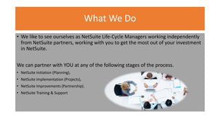 What We Do
• We like to see ourselves as NetSuite Life-Cycle Managers working independently
from NetSuite partners, working with you to get the most out of your investment
in NetSuite.
We can partner with YOU at any of the following stages of the process.
• NetSuite Initiation (Planning),
• NetSuite Implementation (Projects),
• NetSuite Improvements (Partnership).
• NetSuite Training & Support
 