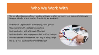 Who We Work With
• We are a boutique consultancy working with you as a key partner in your business helping you
become a leader in your market. Specifically we work with:
• Mid-market Organisations experiencing rapid growth
• Organisations with a collaborative culture
• Business leaders with a Strategic Mind-set
• Business leaders who engage with their staff on changes
• Business Leaders who seek the best way of doing things
• Has a 3-5 year business improvement budget
 
