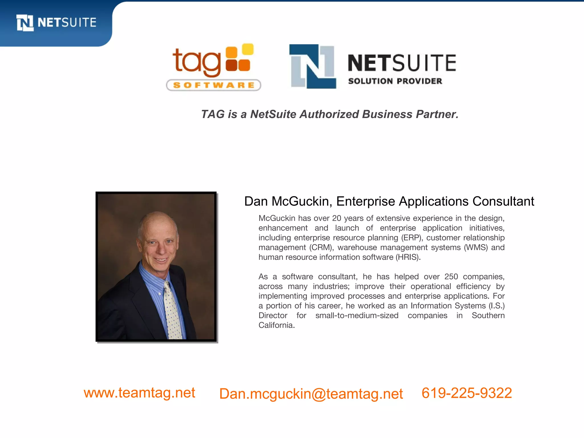TAG is a NetSuite Authorized Business Partner.




                         Dan McGuckin, Enterprise Applications Consultant
                            McGuckin has over 20 years of extensive experience in the design,
                            enhancement and launch of enterprise application initiatives,
                            including enterprise resource planning (ERP), customer relationship
                            management (CRM), warehouse management systems (WMS) and
                            human resource information software (HRIS).

                            As a software consultant, he has helped over 250 companies,
                            across many industries; improve their operational efficiency by
                            implementing improved processes and enterprise applications. For
                            a portion of his career, he worked as an Information Systems (I.S.)
                            Director for small-to-medium-sized companies in Southern
                            California.




www.teamtag.net      Dan.mcguckin@teamtag.net                           619-225-9322
 