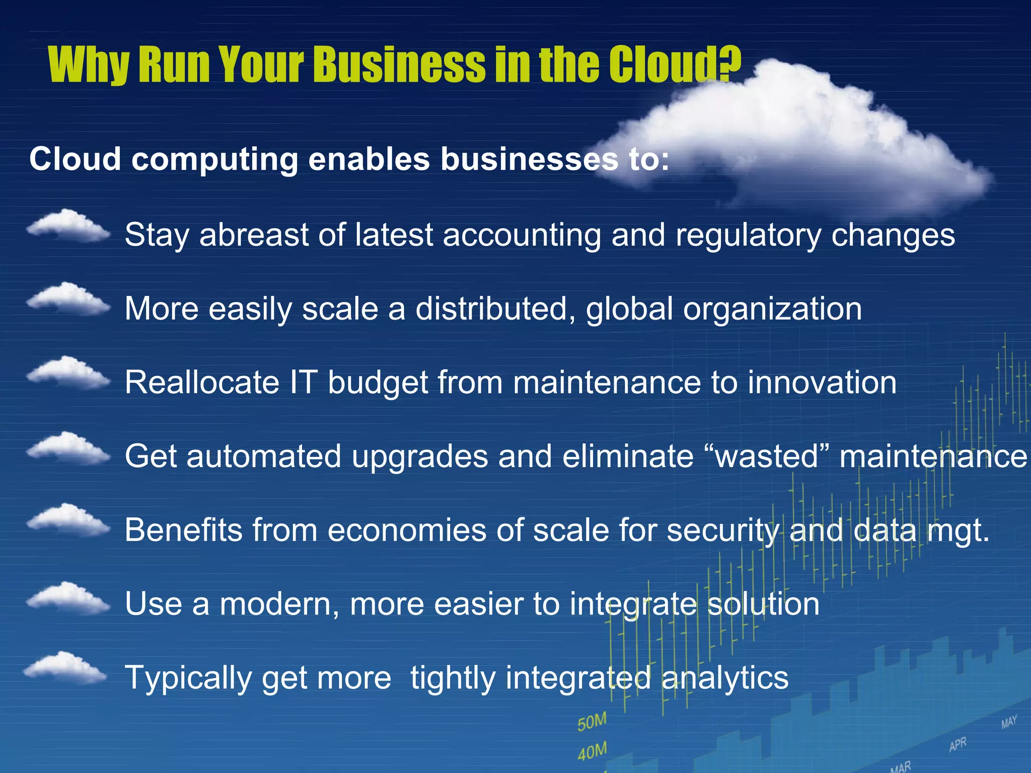 Why Run Your Business in the Cloud?
Cloud computing enables businesses to:

     Stay abreast of latest accounting and regulatory changes

     More easily scale a distributed, global organization

     Reallocate IT budget from maintenance to innovation

     Get automated upgrades and eliminate “wasted” maintenance

     Benefits from economies of scale for security and data mgt.

     Use a modern, more easier to integrate solution

     Typically get more tightly integrated analytics
                                                 7
 